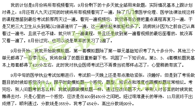 我的計劃是8月份將所有視頻看完，9月份剩下的十多天就全部用來做題，實(shí)際情況基本上跟計劃對得上，8月還有八九天過完的時候?qū)⑺幸曨l看完了一遍，除了幾門像醫(yī)學(xué)倫理、醫(yī)學(xué)法律法規(guī)這樣的課程想留到最后考試前那兩天過一遍。看完一遍視頻后，我覺得有必要把重點(diǎn)課程再復(fù)習(xí)一遍，于是又把三大衛(wèi)生從頭到尾以2倍語速聽了一遍，這一遍聽起來就輕松多了。流病統(tǒng)計因?yàn)橹白约赫J(rèn)真看過一遍書，且底子也不錯，就只聽了一遍課程，并且還是放到第一遍看視頻的最后面看的，就沒再又看一遍了。8月份過完，也可以說是草率的復(fù)習(xí)了2遍了。 