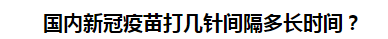 國(guó)內(nèi)新冠疫苗打幾針間隔多長(zhǎng)時(shí)間？