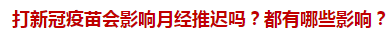 打新冠疫苗會影響月經推遲嗎？都有哪些影響？