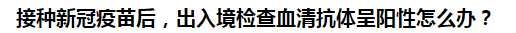 接種新冠疫苗后，出入境檢查血清抗體呈陽性怎么辦？