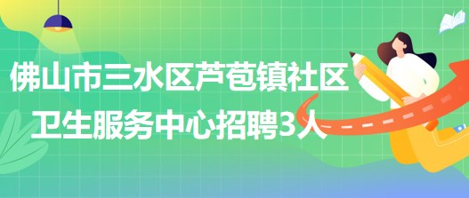 佛山市三水區(qū)蘆苞鎮(zhèn)社區(qū)衛(wèi)生服務中心招聘合同制工作人員3名