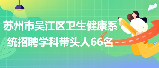 蘇州市吳江區(qū)衛(wèi)生健康系統(tǒng)2023年長期招聘學科帶頭人66名