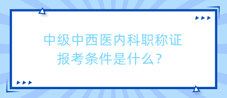 中級中西醫(yī)內(nèi)科職稱證報(bào)考條件是什么？