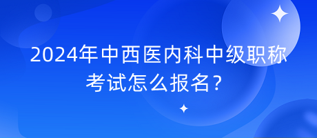 2024年中西醫(yī)內(nèi)科中級職稱考試怎么報名？