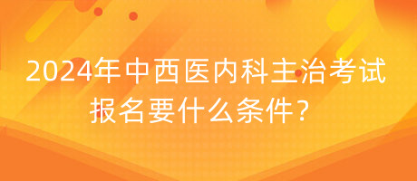 2024年中西醫(yī)內(nèi)科主治考試報名要什么條件？