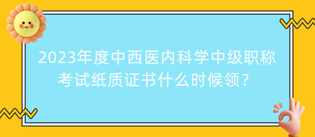 2023年度中西醫(yī)內(nèi)科學(xué)中級(jí)職稱考試紙質(zhì)證書什么時(shí)候領(lǐng)？