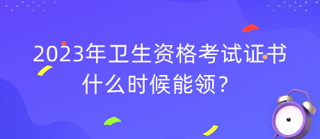 2023年衛(wèi)生資格考試證書什么時(shí)候能領(lǐng)？