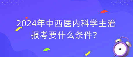 2024年中西醫(yī)內(nèi)科學(xué)主治報(bào)考要什么條件？