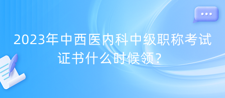 2023年中西醫(yī)內(nèi)科中級職稱考試證書什么時候領？