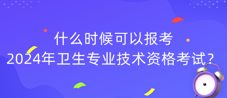 什么時候可以報考2024年衛(wèi)生專業(yè)技術資格考試？