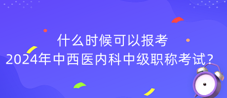 什么時候可以報(bào)考2024年中西醫(yī)內(nèi)科中級職稱考試？