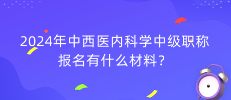 2024年中西醫(yī)內(nèi)科學中級職稱報名有什么材料？