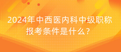 2024年中西醫(yī)內(nèi)科中級(jí)職稱報(bào)考條件是什么？