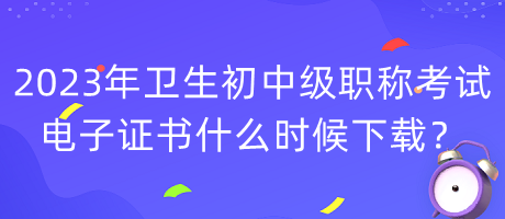 2023年衛(wèi)生初中級職稱考試電子證書什么時候下載？