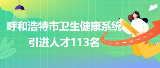 內(nèi)蒙古呼和浩特市衛(wèi)生健康系統(tǒng)2023年第二次引進人才113名