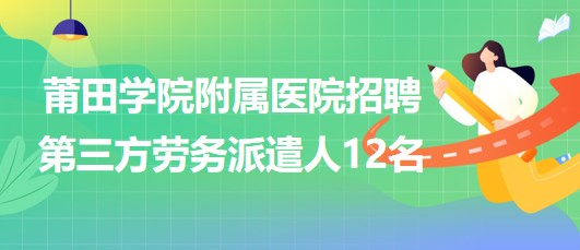 莆田學(xué)院附屬醫(yī)院2023年招聘第三方勞務(wù)派遣人12名