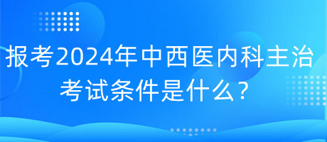 報考2024年中西醫(yī)內(nèi)科主治考試的條件是什么？