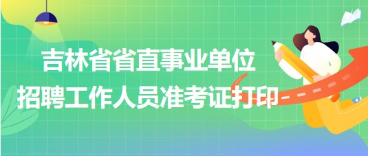 吉林省省直事業(yè)單位2023年招聘工作人員準(zhǔn)考證打印時間