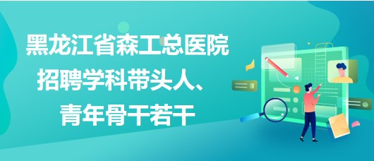 黑龍江省森工總醫(yī)院2023年招聘學科帶頭人、青年骨干若干