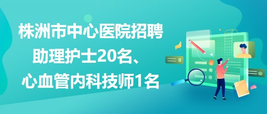 湖南省株洲市中心醫(yī)院招聘助理護(hù)士20名、心血管內(nèi)科技師1名