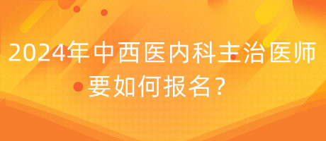 2024年中西醫(yī)內(nèi)科主治醫(yī)師要如何報名？