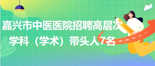 嘉興市中醫(yī)醫(yī)院2023年招聘高層次學科（學術(shù)）帶頭人7名