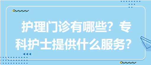 “護(hù)理門診”都有哪些？?？谱o(hù)士需要提供什么服務(wù)？