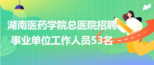 湖南醫(yī)藥學院總醫(yī)院2023年招聘事業(yè)單位工作人員53名