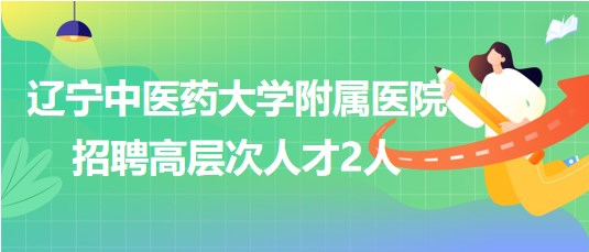 遼寧中醫(yī)藥大學附屬醫(yī)院2023年招聘高層次人才2人