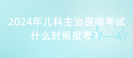 2024年兒科主治醫(yī)師考試什么時候報考？