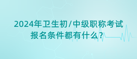 2024年衛(wèi)生初中級職稱考試報名條件都有什么？