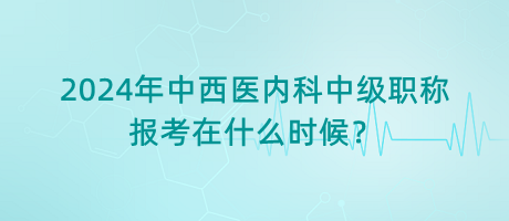 2024年中西醫(yī)內(nèi)科中級職稱報考在什么時候？