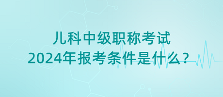 兒科中級職稱考試2024年報考條件是什么？