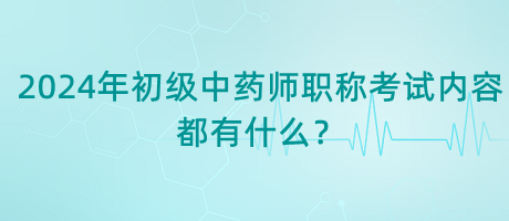 2024年初級中藥師職稱考試內(nèi)容都有什么？