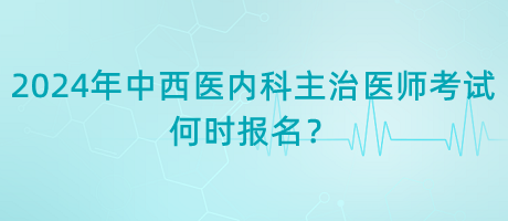 2024年中西醫(yī)內(nèi)科主治醫(yī)師考試何時(shí)報(bào)名？