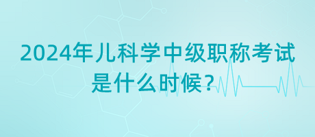 2024年兒科學中級職稱考試是什么時候？