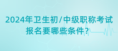 2024年衛(wèi)生初中級職稱考試報(bào)名要哪些條件？