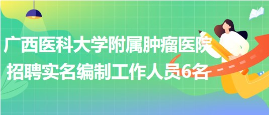 廣西醫(yī)科大學(xué)附屬腫瘤醫(yī)院2023年招聘實名編制工作人員6名