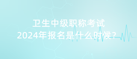 衛(wèi)生中級職稱考試2024年報名是什么時候？