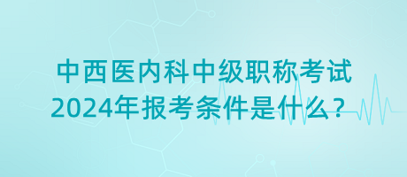 中西醫(yī)內(nèi)科中級職稱考試2024年報考條件是什么？