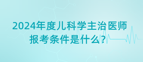 2024年度兒科學(xué)主治醫(yī)師報考條件是什么？