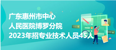 廣東惠州市中心人民醫(yī)院博羅分院2023年招專業(yè)技術(shù)人員45人