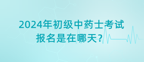 2024年初級中藥士考試報名是在哪天？