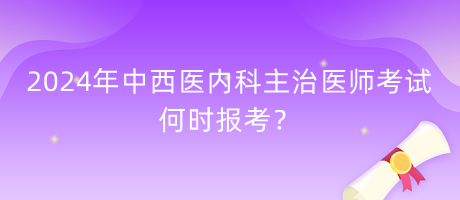 2024年中西醫(yī)內(nèi)科主治醫(yī)師考試何時報考？