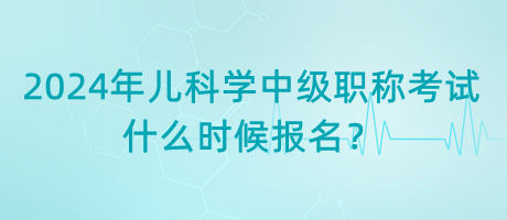 2024年兒科學(xué)中級(jí)職稱考試什么時(shí)候報(bào)名？