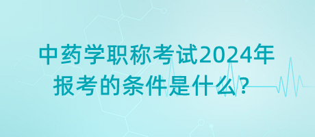 中藥學職稱考試2024年報考的條件是什么？