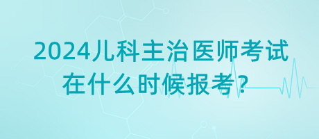 2024年兒科主治醫(yī)師考試什么時(shí)候是在什么時(shí)候報(bào)考？