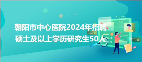 朝陽(yáng)市中心醫(yī)院2024年招聘碩士及以上學(xué)歷研究生50人